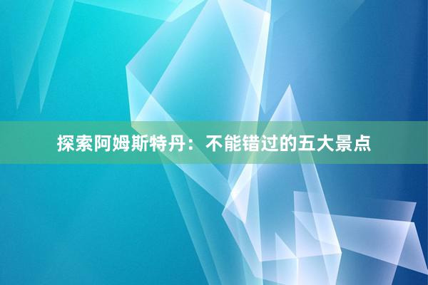探索阿姆斯特丹：不能错过的五大景点