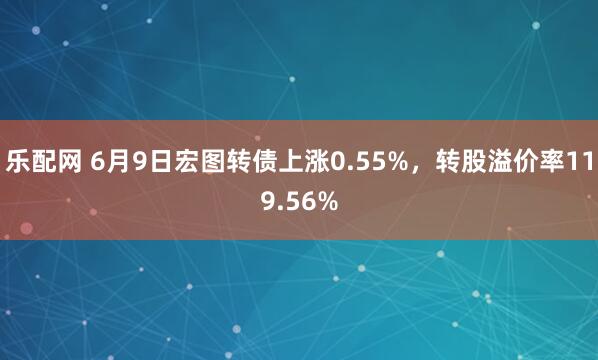 乐配网 6月9日宏图转债上涨0.55%，转股溢价率119.56%