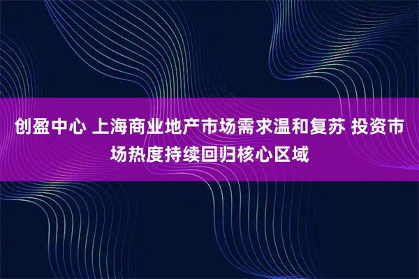 创盈中心 上海商业地产市场需求温和复苏 投资市场热度持续回归核心区域