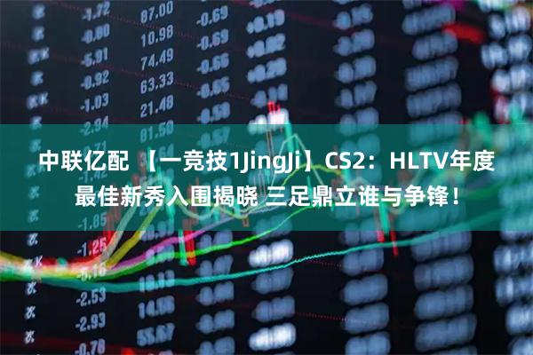 中联亿配 【一竞技1JingJi】CS2：HLTV年度最佳新秀入围揭晓 三足鼎立谁与争锋！