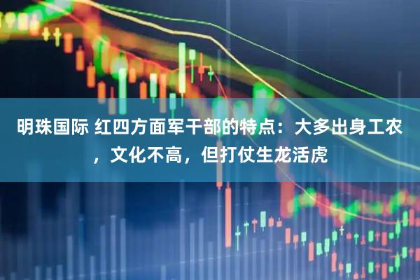 明珠国际 红四方面军干部的特点：大多出身工农，文化不高，但打仗生龙活虎