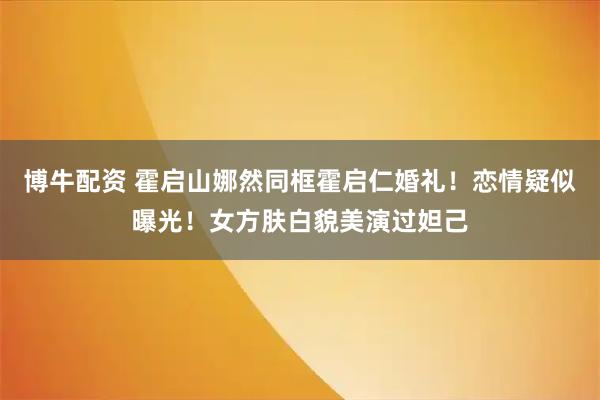 博牛配资 霍启山娜然同框霍启仁婚礼！恋情疑似曝光！女方肤白貌美演过妲己