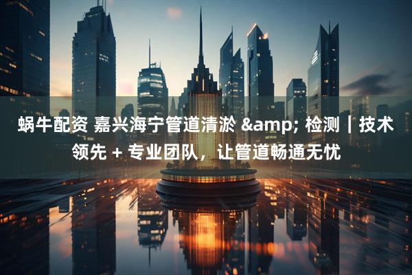 蜗牛配资 嘉兴海宁管道清淤 & 检测｜技术领先 + 专业团队，让管道畅通无忧