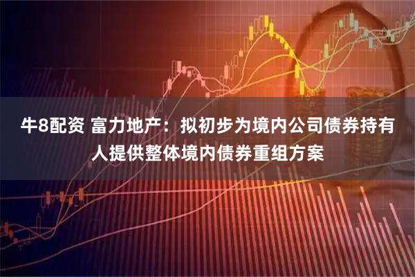 牛8配资 富力地产：拟初步为境内公司债券持有人提供整体境内债券重组方案