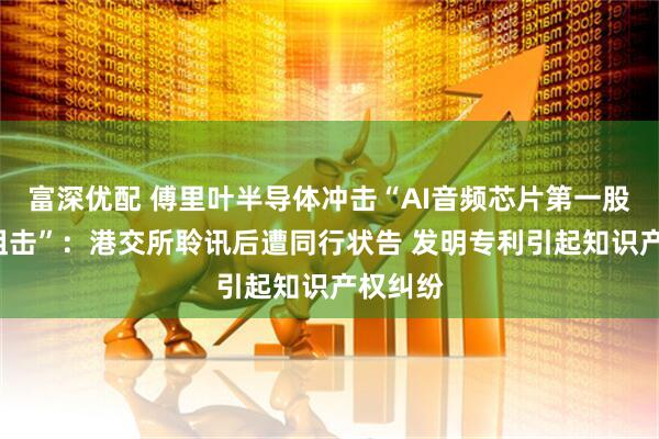 富深优配 傅里叶半导体冲击“AI音频芯片第一股”遇“狙击”：港交所聆讯后遭同行状告 发明专利引起知识产权纠纷