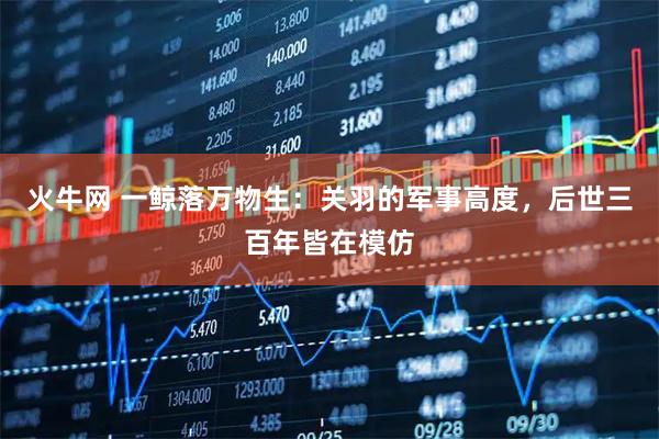 火牛网 一鲸落万物生：关羽的军事高度，后世三百年皆在模仿